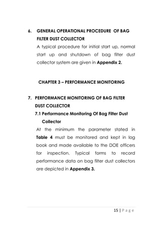 15 | P a g e
6. GENERAL OPERATIONAL PROCEDURE OF BAG
FILTER DUST COLLECTOR
A typical procedure for initial start up, normal
start up and shutdown of bag filter dust
collector system are given in Appendix 2.
CHAPTER 3 – PERFORMANCE MONITORING
7. PERFORMANCE MONITORING OF BAG FILTER
DUST COLLECTOR
7.1 Performance Monitoring Of Bag Filter Dust
Collector
At the minimum the parameter stated in
Table 4 must be monitored and kept in log
book and made available to the DOE officers
for inspection. Typical forms to record
performance data on bag filter dust collectors
are depicted in Appendix 3.
 