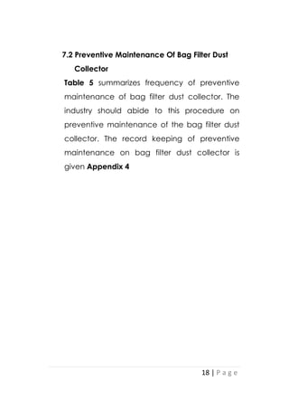 18 | P a g e
7.2 Preventive Maintenance Of Bag Filter Dust
Collector
Table 5 summarizes frequency of preventive
maintenance of bag filter dust collector. The
industry should abide to this procedure on
preventive maintenance of the bag filter dust
collector. The record keeping of preventive
maintenance on bag filter dust collector is
given Appendix 4
 