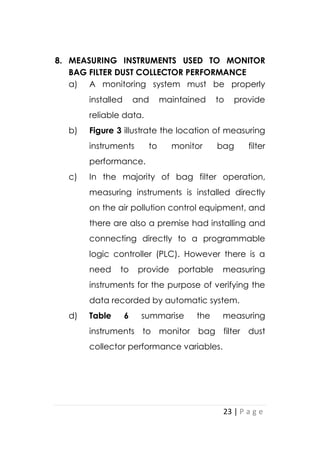 23 | P a g e
8. MEASURING INSTRUMENTS USED TO MONITOR
BAG FILTER DUST COLLECTOR PERFORMANCE
a) A monitoring system must be properly
installed and maintained to provide
reliable data.
b) Figure 3 illustrate the location of measuring
instruments to monitor bag filter
performance.
c) In the majority of bag filter operation,
measuring instruments is installed directly
on the air pollution control equipment, and
there are also a premise had installing and
connecting directly to a programmable
logic controller (PLC). However there is a
need to provide portable measuring
instruments for the purpose of verifying the
data recorded by automatic system.
d) Table 6 summarise the measuring
instruments to monitor bag filter dust
collector performance variables.
 