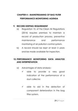 29 | P a g e
CHAPTER 4 – MAINSTREAMING OF BAG FILTER
PERFORMANCE MONITORING AGENDA
9. RECORD KEEPING REQUIREMENT
a) Regulation 10, of the Clean Air Regulations
(2014) requires premises to maintain a
record of production process, preventive
maintenance and performance
monitoring of air pollution control system.
b) A record should be kept at least 3 years
and be made available for inspection.
10. PERFORMANCE MONITORING DATA ANALYSIS
AND INTERPRETATION
a) Advantages of data analysis:-
 able to provide a very good
indication of the performance of a
dust collector.
 able to aid in the detection of
component deterioration in the bag
filter system.
 