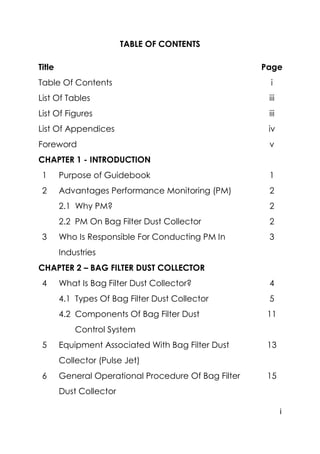 i
TABLE OF CONTENTS
Title Page
Table Of Contents i
List Of Tables iii
List Of Figures iii
List Of Appendices iv
Foreword v
CHAPTER 1 - INTRODUCTION
1 Purpose of Guidebook 1
2 Advantages Performance Monitoring (PM) 2
2.1 Why PM? 2
2.2 PM On Bag Filter Dust Collector 2
3 Who Is Responsible For Conducting PM In
Industries
3
CHAPTER 2 – BAG FILTER DUST COLLECTOR
4 What Is Bag Filter Dust Collector? 4
4.1 Types Of Bag Filter Dust Collector 5
4.2 Components Of Bag Filter Dust
Control System
11
5 Equipment Associated With Bag Filter Dust
Collector (Pulse Jet)
13
6 General Operational Procedure Of Bag Filter
Dust Collector
15
 