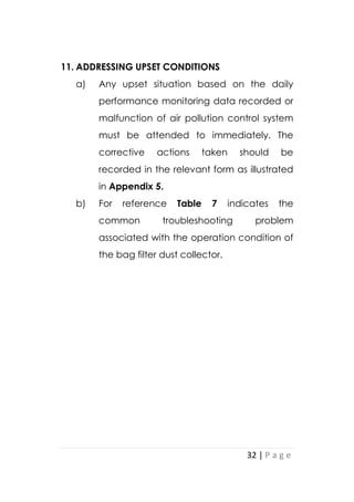 32 | P a g e
11. ADDRESSING UPSET CONDITIONS
a) Any upset situation based on the daily
performance monitoring data recorded or
malfunction of air pollution control system
must be attended to immediately. The
corrective actions taken should be
recorded in the relevant form as illustrated
in Appendix 5.
b) For reference Table 7 indicates the
common troubleshooting problem
associated with the operation condition of
the bag filter dust collector.
 