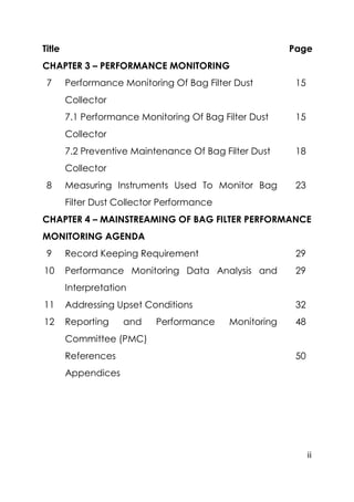 ii
Title Page
CHAPTER 3 – PERFORMANCE MONITORING
7 Performance Monitoring Of Bag Filter Dust
Collector
15
7.1 Performance Monitoring Of Bag Filter Dust
Collector
15
7.2 Preventive Maintenance Of Bag Filter Dust
Collector
18
8 Measuring Instruments Used To Monitor Bag
Filter Dust Collector Performance
23
CHAPTER 4 – MAINSTREAMING OF BAG FILTER PERFORMANCE
MONITORING AGENDA
9 Record Keeping Requirement 29
10 Performance Monitoring Data Analysis and
Interpretation
29
11 Addressing Upset Conditions 32
12 Reporting and Performance Monitoring
Committee (PMC)
48
References 50
Appendices
 