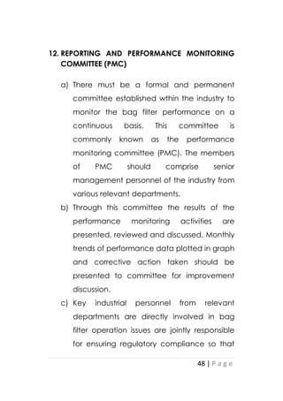 48 | P a g e
12. REPORTING AND PERFORMANCE MONITORING
COMMITTEE (PMC)
a) There must be a formal and permanent
committee established wthin the industry to
monitor the bag filter performance on a
continuous basis. This committee is
commonly known as the performance
monitoring committee (PMC). The members
of PMC should comprise senior
management personnel of the industry from
various relevant departments.
b) Through this committee the results of the
performance monitoring activities are
presented, reviewed and discussed. Monthly
trends of performance data plotted in graph
and corrective action taken should be
presented to committee for improvement
discussion.
c) Key industrial personnel from relevant
departments are directly involved in bag
filter operation issues are jointly responsible
for ensuring regulatory compliance so that
 