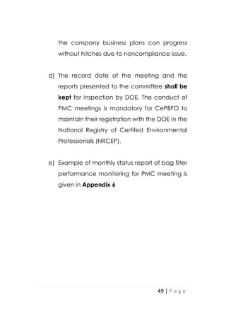 49 | P a g e
the company business plans can progress
without hitches due to noncompliance issue.
d) The record date of the meeting and the
reports presented to the committee shall be
kept for inspection by DOE. The conduct of
PMC meetings is mandatory for CePBFO to
maintain their registration with the DOE in the
National Registry of Certifed Environmental
Professionals (NRCEP).
e) Example of monthly status report of bag filter
performance monitoring for PMC meeting is
given in Appendix 6
 