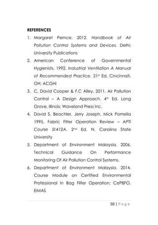 50 | P a g e
REFERENCES
1. Margaret Pernce. 2012. Handbook of Air
Pollution Control Systems and Devices. Delhi;
University Publications
2. American Conference of Governmental
Hygienists. 1992. Industrial Ventilation A Manual
of Recommended Practice. 21st Ed. Cincinnati,
OH; ACGHI
3. C. David Cooper & F.C Alley. 2011. Air Pollution
Control – A Design Approach. 4th Ed. Long
Grove, Illinois; Waveland Press Inc.
4. David S. Beachler, Jerry Joseph, Mick Pomelia
1995. Fabric Filter Operation Review – APTI
Course SI:412A. 2nd Ed. N. Carolina State
University
5. Department of Environment Malaysia. 2006.
Technical Guidance On Performance
Monitoring Of Air Pollution Control Systems.
6. Department of Environment Malaysia. 2014.
Course Module on Certified Environmental
Professional In Bag Filter Operation; CePBFO,
EiMAS
 