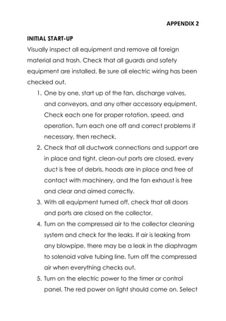 APPENDIX 2
INITIAL START-UP
Visually inspect all equipment and remove all foreign
material and trash. Check that all guards and safety
equipment are installed. Be sure all electric wiring has been
checked out.
1. One by one, start up of the fan, discharge valves,
and conveyors, and any other accessory equipment.
Check each one for proper rotation, speed, and
operation. Turn each one off and correct problems if
necessary, then recheck.
2. Check that all ductwork connections and support are
in place and tight, clean-out ports are closed, every
duct is free of debris, hoods are in place and free of
contact with machinery, and the fan exhaust is free
and clear and aimed correctly.
3. With all equipment turned off, check that all doors
and ports are closed on the collector.
4. Turn on the compressed air to the collector cleaning
system and check for the leaks. If air is leaking from
any blowpipe, there may be a leak in the diaphragm
to solenoid valve tubing line. Turn off the compressed
air when everything checks out.
5. Turn on the electric power to the timer or control
panel. The red power on light should come on. Select
 