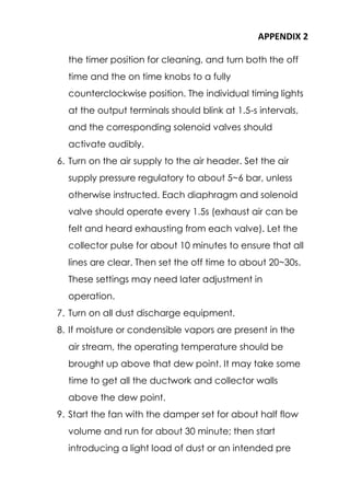 APPENDIX 2
the timer position for cleaning, and turn both the off
time and the on time knobs to a fully
counterclockwise position. The individual timing lights
at the output terminals should blink at 1.5-s intervals,
and the corresponding solenoid valves should
activate audibly.
6. Turn on the air supply to the air header. Set the air
supply pressure regulatory to about 5~6 bar, unless
otherwise instructed. Each diaphragm and solenoid
valve should operate every 1.5s (exhaust air can be
felt and heard exhausting from each valve). Let the
collector pulse for about 10 minutes to ensure that all
lines are clear. Then set the off time to about 20~30s.
These settings may need later adjustment in
operation.
7. Turn on all dust discharge equipment.
8. If moisture or condensible vapors are present in the
air stream, the operating temperature should be
brought up above that dew point. It may take some
time to get all the ductwork and collector walls
above the dew point.
9. Start the fan with the damper set for about half flow
volume and run for about 30 minute; then start
introducing a light load of dust or an intended pre
 