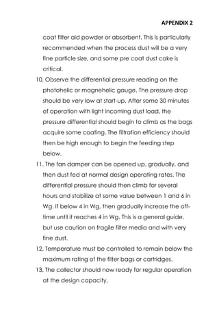 APPENDIX 2
coat filter aid powder or absorbent. This is particularly
recommended when the process dust will be a very
fine particle size, and some pre coat dust cake is
critical.
10. Observe the differential pressure reading on the
photohelic or magnehelic gauge. The pressure drop
should be very low at start-up. After some 30 minutes
of operation with light incoming dust load, the
pressure differential should begin to climb as the bags
acquire some coating. The filtration efficiency should
then be high enough to begin the feeding step
below.
11. The fan damper can be opened up, gradually, and
then dust fed at normal design operating rates. The
differential pressure should then climb for several
hours and stabilize at some value between 1 and 6 in
Wg. If below 4 in Wg, then gradually increase the off-
time until it reaches 4 in Wg. This is a general guide,
but use caution on fragile filter media and with very
fine dust.
12. Temperature must be controlled to remain below the
maximum rating of the filter bags or cartridges.
13. The collector should now ready for regular operation
at the design capacity.
 