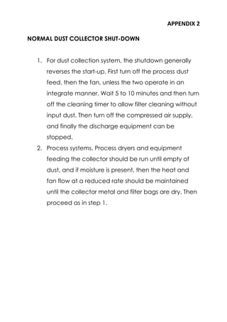 APPENDIX 2
NORMAL DUST COLLECTOR SHUT-DOWN
1. For dust collection system, the shutdown generally
reverses the start-up. First turn off the process dust
feed, then the fan, unless the two operate in an
integrate manner. Wait 5 to 10 minutes and then turn
off the cleaning timer to allow filter cleaning without
input dust. Then turn off the compressed air supply,
and finally the discharge equipment can be
stopped.
2. Process systems. Process dryers and equipment
feeding the collector should be run until empty of
dust, and if moisture is present, then the heat and
fan flow at a reduced rate should be maintained
until the collector metal and filter bags are dry. Then
proceed as in step 1.
 