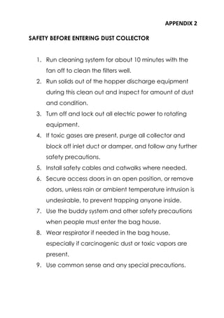 APPENDIX 2
SAFETY BEFORE ENTERING DUST COLLECTOR
1. Run cleaning system for about 10 minutes with the
fan off to clean the filters well.
2. Run solids out of the hopper discharge equipment
during this clean out and inspect for amount of dust
and condition.
3. Turn off and lock out all electric power to rotating
equipment.
4. If toxic gases are present, purge all collector and
block off inlet duct or damper, and follow any further
safety precautions.
5. Install safety cables and catwalks where needed.
6. Secure access doors in an open position, or remove
odors, unless rain or ambient temperature intrusion is
undesirable, to prevent trapping anyone inside.
7. Use the buddy system and other safety precautions
when people must enter the bag house.
8. Wear respirator if needed in the bag house,
especially if carcinogenic dust or toxic vapors are
present.
9. Use common sense and any special precautions.
 