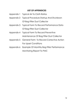 iv
LIST OF APPENDICES
Appendix 1 Typical Air To Cloth Ratios
Appendix 2 Typical Procedure Startup And Shutdown
Of Bag Filter Dust Collector
Appendix 3 Typical Form To Record Performance Data
Of Bag Filter Dust Collector
Appendix 4 Typical Form To Record Preventive
Maintenance Of Bag Filter Dust Collector
Appendix 5 General Form To Record Corrective Action
For Upset Conditions
Appendix 6 Example Of Monthly Bag Filter Performance
Monitoring Report To PMC
 