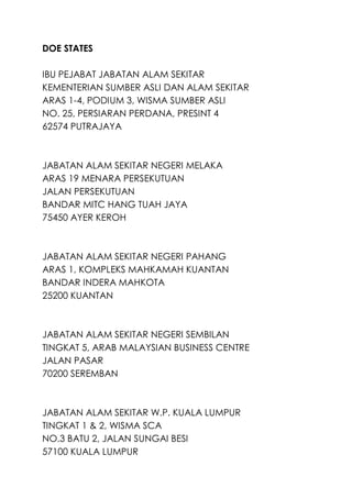 DOE STATES
IBU PEJABAT JABATAN ALAM SEKITAR
KEMENTERIAN SUMBER ASLI DAN ALAM SEKITAR
ARAS 1-4, PODIUM 3, WISMA SUMBER ASLI
NO. 25, PERSIARAN PERDANA, PRESINT 4
62574 PUTRAJAYA
JABATAN ALAM SEKITAR NEGERI MELAKA
ARAS 19 MENARA PERSEKUTUAN
JALAN PERSEKUTUAN
BANDAR MITC HANG TUAH JAYA
75450 AYER KEROH
JABATAN ALAM SEKITAR NEGERI PAHANG
ARAS 1, KOMPLEKS MAHKAMAH KUANTAN
BANDAR INDERA MAHKOTA
25200 KUANTAN
JABATAN ALAM SEKITAR NEGERI SEMBILAN
TINGKAT 5, ARAB MALAYSIAN BUSINESS CENTRE
JALAN PASAR
70200 SEREMBAN
JABATAN ALAM SEKITAR W.P. KUALA LUMPUR
TINGKAT 1 & 2, WISMA SCA
NO.3 BATU 2, JALAN SUNGAI BESI
57100 KUALA LUMPUR
 