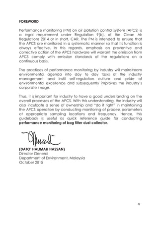 v
FOREWORD
Performance monitoring (PM) on air pollution control system (APCS) is
a legal requirement under Regulation 9(b), of the Clean Air
Regulations 2014 or in short, CAR. The PM is intended to ensure that
the APCS are monitored in a systematic manner so that its function is
always effective. In this regards, emphasis on preventive and
corrective action of the APCS hardware will warrant the emission from
APCS comply with emission standards of the regulations on a
continuous basis.
The practices of performance monitoring by industry will mainstream
environmental agenda into day to day tasks of the industry
management and instil self-regulation culture and pride of
environmental excellence and subsequently improves the industry’s
corporate image.
Thus, it is important for industry to have a good understanding on the
overall processes of the APCS. With this understanding, the industry will
also inculcate a sense of ownership and “do it right” in maintaining
the APCS operation by conducting monitoring of process parameters
at appropriate sampling locations and frequency. Hence, this
guidebook is useful as quick reference guide for conducting
performance monitoring of bag filter dust collector.
(DATO’ HALIMAH HASSAN)
Director General
Department of Environment, Malaysia
October 2015
 