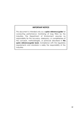 vi
IMPORTANT NOTICE
This document is intended only as a quick reference/guide for
conducting performance monitoring of bag filters by the
industries. The Department of Environment assumes no
responsibility for the accuracy, adequacy, or completeness of
the concepts, methodologies, or protocols described in this
quick reference/guide book. Compliance with the regulatory
requirements and standards is solely the responsibility of the
industries
 