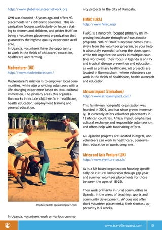 www.travellersquest.com 10
http://www.globalvolunteernetwork.org
GVN was founded 15 years ago and offers 93
placements in 17 different countries. This or-
ganization focuses particularly on issues relat-
ing to women and children, and prides itself on
being a volunteer placement organization that
guarantees the highest quality experience avail-
able.
In Uganda, volunteers have the opportunity
to work in the fields of childcare, education,
healthcare and farming.
Madventurer (UK)
http://www.madventurer.com/
Madventurer’s mission is to empower local com-
munities, while also providing volunteers with a
life changing experience based on total cultural
immersion. The primary areas this organiza-
tion works in include child welfare, healthcare,
health education, employment training and
general education.
In Uganda, volunteers work on various commu-
nity projects in the city of Kampala.
FIMRC (USA)
http://www.fimrc.org/
FIMRC is a nonprofit focused primarily on im-
proving healthcare through self-sustainable
programs. 90% of FIMRC’s revenue comes exclu-
sively from the volunteer program, so your help
is absolutely essential to keep the doors open.
While this organization works in multiple coun-
tries worldwide, their focus in Uganda is on HIV
and tropical disease prevention and education,
as well as primary healthcare. All projects are
located in Bumwalukani, where volunteers can
work in the fields of healthcare, health outreach
and education.
African Impact (Zimbabwe)
http://www.africanimpact.com/
This family-run non-profit organization was
founded in 2004, and has since grown immense-
ly. It currently offers volunteer placements in
12 African countries. Africa Impact emphasizes
cultural exchange and responsible volunteerism,
and offers help with fundraising efforts.
All Ugandan projects are located in Kigezi, and
volunteers can work in healthcare, conserva-
tion, education or sports programs.
Africa and Asia Venture (UK)
http://www.aventure.co.uk/
AV is a UK based organization focusing specifi-
cally on cultural immersion through gap year
and summer volunteer placements for those
between the ages of 18-25.
They work primarily in rural communities in
Uganda, in the areas of teaching, sports and
community development. AV does not offer
short volunteer placements; their shortest op-
portunity is 5 weeks.
Photo Credit: africanimpact.com
 