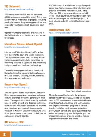 www.travellersquest.com 11
VSO (Nationwide)
http://www.vsointernational.org/
VSO was founded in 1958 and has sent over
40,000 volunteers around the world. This organi-
zation offers a wide range of projects including
youth placements, long term opportunities, and
corporate volunteering in 25 developing coun-
tries.
Uganda volunteer placements are available in
the fields of education, healthcare, and secure
livelihoods.
International Volunteer Network (Uganda)
http://www.ivnuganda.net/
International Volunteer Network offer volun-
teer placements, tours and safaris in Uganda.
This organization prides itself on being a local,
indigenous organization, fully committed to
improving the lives of Ugandans and preserving
indigenous culture, tradition, and ecology.
They offer many opportunities in the city of
Kampala, including placements in orphanages,
HIV/AIDS support, teaching, health, construc-
tion, conservation, and sports.
Beacon of Hope (Uganda)
http://beaconofhopeug.org/
Another Uganda-based organization, Beacon of
Hope focuses on gap-year, volunteer and cross-
cultural exchange programs, generally in rural
areas. The organization itself is run by local vol-
unteers on the ground, and depends on interna-
tional visitors/volunteers to sustain its projects.
As a volunteer, you can work in community
outreach in Mukono, teach in various rural loca-
tions, join a construction project or help out at
orphanages around Uganda.
IFRE Volunteers (USA)
http://www.ifrevolunteers.org/
IFRE Volunteers is a USA based nonprofit organi-
zation that has been connecting volunteers with
projects around the world since 2006. They
offer over 200 programs which run from 1-12
weeks - in 20 countries. In Uganda you can work
at local orphanages, on HIV/AIDS projects, at
local schools and with regional healthcare pro-
jects.
Global Crossroad (USA)
http://www.globalcrossroad.com/
Global Crossroad has been in the volunteer
abroad industry since 2003, and so far has sent
over 18,000 volunteers to placements in18 coun-
tries throughout Asia, Africa and Latin America.
This organization offers programs of various
lengths, including mini-ventures, adventure
travel, teach abroad, and other customized indi-
vidual and group programs. In Uganda, you can
choose from various projects aimed at helping
impoverished children and adults.
Photo Credit: globalcrossroad.com
 