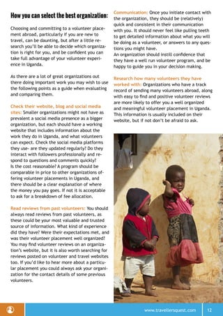 www.travellersquest.com 12
How you can select the best organization:
Choosing and committing to a volunteer place-
ment abroad, particularly if you are new to
travel, can be daunting, but after a little re-
search you’ll be able to decide which organiza-
tion is right for you, and be confident you can
take full advantage of your volunteer experi-
ence in Uganda.
As there are a lot of great organizations out
there doing important work you may wish to use
the following points as a guide when evaluating
and comparing them.
Check their website, blog and social media
sites: Smaller organizations might not have as
prevalent a social media presence as a bigger
organization, but each should have a working
website that includes information about the
work they do in Uganda, and what volunteers
can expect. Check the social media platforms
they use- are they updated regularly? Do they
interact with followers professionally and re-
spond to questions and comments quickly?
Is the cost reasonable? A program should be
comparable in price to other organizations of-
fering volunteer placements in Uganda, and
there should be a clear explanation of where
the money you pay goes. If not it is acceptable
to ask for a breakdown of fee allocation.
Read reviews from past volunteers: You should
always read reviews from past volunteers, as
these could be your most valuable and trusted
source of information. What kind of experience
did they have? Were their expectations met, and
was their volunteer placement well organized?
You may find volunteer reviews on an organiza-
tion’s website, but it is also worth searching for
reviews posted on volunteer and travel websites
too. If you’d like to hear more about a particu-
lar placement you could always ask your organi-
zation for the contact details of some previous
volunteers.
Communication: Once you initiate contact with
the organization, they should be (relatively)
quick and consistent in their communication
with you. It should never feel like pulling teeth
to get detailed information about what you will
be doing as a volunteer, or answers to any ques-
tions you might have.
An organization should instill confidence that
they have a well run volunteer program, and be
happy to guide you in your decision making.
Research how many volunteers they have
worked with: Organizations who have a track
record of sending many volunteers abroad, along
with easy to find and positive volunteer reviews
are more likely to offer you a well organized
and meaningful volunteer placement in Uganda.
This information is usually included on their
website, but if not don’t be afraid to ask.
 