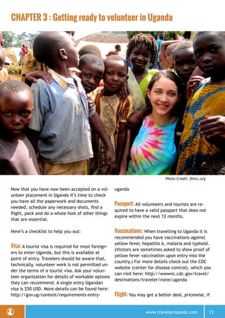 www.travellersquest.com 13
CHAPTER 3 : Getting ready to volunteer in Uganda
Photo Credit: fimrc.org
Now that you have now been accepted on a vol-
unteer placement in Uganda it’s time to check
you have all the paperwork and documents
needed, schedule any necessary shots, find a
flight, pack and do a whole host of other things
that are essential.
Here’s a checklist to help you out:
Visa: A tourist visa is required for most foreign-
ers to enter Uganda, but this is available at
point of entry. Travelers should be aware that,
technically, volunteer work is not permitted un-
der the terms of a tourist visa. Ask your volun-
teer organization for details of workable options
they can recommend. A single entry Ugandan
visa is $50 USD. More details can be found here:
http://gov.ug/content/requirements-entry-
uganda
Passport: All volunteers and tourists are re-
quired to have a valid passport that does not
expire within the next 12 months.
Vaccinations: When travelling to Uganda it is
recommended you have vaccinations against
yellow fever, hepatitis A, malaria and typhoid.
(Visitors are sometimes asked to show proof of
yellow fever vaccination upon entry into the
country.) For more details check out the CDC
website (center for disease control), which you
can visit here: http://wwwnc.cdc.gov/travel/
destinations/traveler/none/uganda
Flight: You may get a better deal, pricewise, if
 