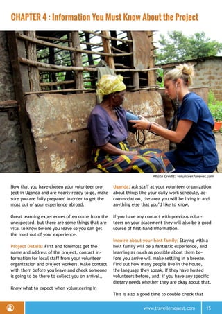 www.travellersquest.com 15
CHAPTER 4 : Information You Must Know About the Project
Photo Credit: volunteerforever.com
Now that you have chosen your volunteer pro-
ject in Uganda and are nearly ready to go, make
sure you are fully prepared in order to get the
most out of your experience abroad.
Great learning experiences often come from the
unexpected, but there are some things that are
vital to know before you leave so you can get
the most out of your experience.
Project Details: First and foremost get the
name and address of the project, contact in-
formation for local staff from your volunteer
organization and project workers, Make contact
with them before you leave and check someone
is going to be there to collect you on arrival..
Know what to expect when volunteering in
Uganda: Ask staff at your volunteer organization
about things like your daily work schedule, ac-
commodation, the area you will be living in and
anything else that you’d like to know.
If you have any contact with previous volun-
teers on your placement they will also be a good
source of first-hand information.
Inquire about your host family: Staying with a
host family will be a fantastic experience, and
learning as much as possible about them be-
fore you arrive will make settling in a breeze.
Find out how many people live in the house,
the language they speak, if they have hosted
volunteers before, and, if you have any specific
dietary needs whether they are okay about that.
This is also a good time to double check that
 