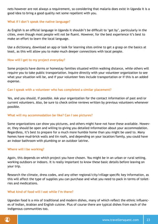 www.travellersquest.com 23
nets however are not always a requirement, so considering that malaria does exist in Uganda it is a
good idea to bring a good quality net some repellent with you.
What if I don’t speak the native language?
As English is an official language in Uganda it shouldn’t be difficult to ‘get by’, particularly in the
cities, even though most people will not be fluent. However, for the best experience it’s best to
make an effort to learn the local language.
Use a dictionary, download an app or look for learning sites online to get a grasp on the basics at
least, as this will allow you to make much deeper connections with local people.
How will I get to my project everyday?
Some projects have dorms or homestay families situated within walking distance, while others will
require you to take public transportation. Inquire directly with your volunteer organization to see
what your situation will be, and if your volunteer fees include transportation or if this is an added
expense.
Can I speak with a volunteer who has completed a similar placement?
Yes, and you should, if possible. Ask your organization for the contact information of past and/or
current volunteers. Also, be sure to check online reviews written by previous volunteers whenever
possible.
What will my accommodation be like? Can I see pictures?
Some organizations can show you pictures, and others might have not have these available. Howev-
er, they should be open and willing to giving you detailed information about your accommodation.
Regardless, it’s best to prepare for a much more humble home than you might be used to. Many
homes have mud-brick walls and tin roofs, and depending on your location/family, you could have
an indoor bathroom with plumbing or an outdoor latrine.
Where will I be working?
Again, this depends on which project you have chosen. You might be in an urban or rural setting,
working outdoors or indoors. It is really important to know these basic details before leaving on
your trip.
Research the climate, dress codes, and any other regional/city/village specific key information, as
this will affect the type of supplies you can purchase and what you need to pack in terms of toilet-
ries and medications.
What kind of food will I eat while I’m there?
Ugandan food is a mix of traditional and modern dishes, many of which reflect the ethnic influenc-
es of Indian, Arabian and English cuisine. Plus of course there are typical dishes from each of the
indigenous communities too.
 