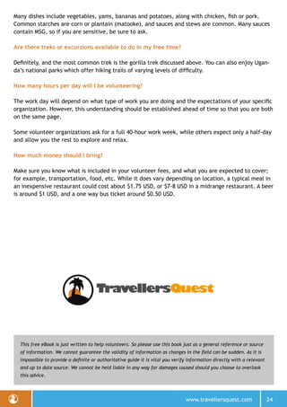 www.travellersquest.com 24
This free eBook is just written to help volunteers. So please use this book just as a general reference or source
of information. We cannot guarantee the validity of information as changes in the field can be sudden. As it is
impossible to provide a definite or authoritative guide it is vital you verify information directly with a relevant
and up to date source. We cannot be held liable in any way for damages caused should you choose to overlook
this advice.
Many dishes include vegetables, yams, bananas and potatoes, along with chicken, fish or pork.
Common starches are corn or plantain (matooke), and sauces and stews are common. Many sauces
contain MSG, so if you are sensitive, be sure to ask.
Are there treks or excursions available to do in my free time?
Definitely, and the most common trek is the gorilla trek discussed above. You can also enjoy Ugan-
da’s national parks which offer hiking trails of varying levels of difficulty.
How many hours per day will I be volunteering?
The work day will depend on what type of work you are doing and the expectations of your specific
organization. However, this understanding should be established ahead of time so that you are both
on the same page.
Some volunteer organizations ask for a full 40-hour work week, while others expect only a half-day
and allow you the rest to explore and relax.
How much money should I bring?
Make sure you know what is included in your volunteer fees, and what you are expected to cover;
for example, transportation, food, etc. While it does vary depending on location, a typical meal in
an inexpensive restaurant could cost about $1.75 USD, or $7-8 USD in a midrange restaurant. A beer
is around $1 USD, and a one way bus ticket around $0.50 USD.
 