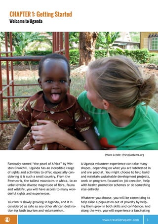 www.travellersquest.com 3
CHAPTER 1: Getting Started
Welcome to Uganda
Famously named “the pearl of Africa” by Win-
ston Churchill, Uganda has an incredible range
of sights and activities to offer, especially con-
sidering it is such a small country. From the
Rwenzoris, the tallest mountains in Africa, to an
unbelievable diverse magnitude of flora, fauna
and wildlife, you will have access to many won-
derful sights and experiences.
Tourism is slowly growing in Uganda, and it is
considered as safe as any other African destina-
tion for both tourism and volunteerism.
A Uganda volunteer experience can take many
shapes, depending on what you are interested in
and are good at. You might choose to help build
and maintain sustainable development projects,
work on programs focused on job creation, help
with health promotion schemes or do something
else entirely.
Whatever you choose, you will be committing to
help raise a population out of poverty by help-
ing them grow in both skills and confidence. And
along the way, you will experience a fascinating
Photo Credit: ifrevolunteers.org
 