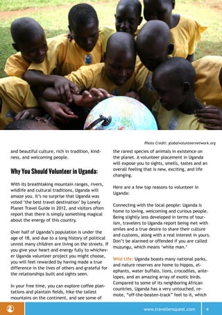 www.travellersquest.com 4
Photo Credit: globalvolunteernetwork.org
and beautiful culture, rich in tradition, kind-
ness, and welcoming people.
Why You Should Volunteer in Uganda:
With its breathtaking mountain ranges, rivers,
wildlife and cultural traditions, Uganda will
amaze you. It’s no surprise that Uganda was
voted ‘the best travel destination’ by Lonely
Planet Travel Guide in 2012, and visitors often
report that there is simply something magical
about the energy of this country.
Over half of Uganda’s population is under the
age of 18, and due to a long history of political
unrest many children are living on the streets. If
you give your heart and energy fully to whichev-
er Uganda volunteer project you might choose,
you will feel rewarded by having made a true
difference in the lives of others and grateful for
the relationships built and sights seen.
In your free time, you can explore coffee plan-
tations and plantain fields, hike the tallest
mountains on the continent, and see some of
the rarest species of animals in existence on
the planet. A volunteer placement in Uganda
will expose you to sights, smells, tastes and an
overall feeling that is new, exciting, and life
changing.
Here are a few top reasons to volunteer in
Uganda:
Connecting with the local people: Uganda is
home to loving, welcoming and curious people.
Being slightly less developed in terms of tour-
ism, travelers to Uganda report being met with
smiles and a true desire to share their culture
and customs, along with a real interest in yours.
Don’t be alarmed or offended if you are called
muzungu, which means ‘white man.’
Wild Life: Uganda boasts many national parks,
and nature reserves are home to hippos, el-
ephants, water buffalo, lions, crocodiles, ante-
lopes, and an amazing array of exotic birds.
Compared to some of its neighboring African
countries, Uganda has a very untouched, re-
mote, “off-the-beaten-track” feel to it, which
 