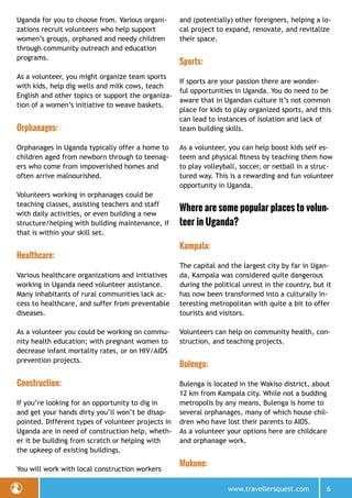 www.travellersquest.com 6
Uganda for you to choose from. Various organi-
zations recruit volunteers who help support
women’s groups, orphaned and needy children
through community outreach and education
programs.
As a volunteer, you might organize team sports
with kids, help dig wells and milk cows, teach
English and other topics or support the organiza-
tion of a women’s initiative to weave baskets.
Orphanages:
Orphanages in Uganda typically offer a home to
children aged from newborn through to teenag-
ers who come from impoverished homes and
often arrive malnourished.
Volunteers working in orphanages could be
teaching classes, assisting teachers and staff
with daily activities, or even building a new
structure/helping with building maintenance, if
that is within your skill set.
Healthcare:
Various healthcare organizations and initiatives
working in Uganda need volunteer assistance.
Many inhabitants of rural communities lack ac-
cess to healthcare, and suffer from preventable
diseases.
As a volunteer you could be working on commu-
nity health education; with pregnant women to
decrease infant mortality rates, or on HIV/AIDS
prevention projects.
Construction:
If you’re looking for an opportunity to dig in
and get your hands dirty you’ll won’t be disap-
pointed. Different types of volunteer projects in
Uganda are in need of construction help, wheth-
er it be building from scratch or helping with
the upkeep of existing buildings.
You will work with local construction workers
and (potentially) other foreigners, helping a lo-
cal project to expand, renovate, and revitalize
their space.
Sports:
If sports are your passion there are wonder-
ful opportunities in Uganda. You do need to be
aware that in Ugandan culture it’s not common
place for kids to play organized sports, and this
can lead to instances of isolation and lack of
team building skills.
As a volunteer, you can help boost kids self es-
teem and physical fitness by teaching them how
to play volleyball, soccer, or netball in a struc-
tured way. This is a rewarding and fun volunteer
opportunity in Uganda.
Where are some popular places to volun-
teer in Uganda?
Kampala:
The capital and the largest city by far in Ugan-
da, Kampala was considered quite dangerous
during the political unrest in the country, but it
has now been transformed into a culturally in-
teresting metropolitan with quite a bit to offer
tourists and visitors.
Volunteers can help on community health, con-
struction, and teaching projects.
Bulenga:
Bulenga is located in the Wakiso district, about
12 km from Kampala city. While not a budding
metropolis by any means, Bulenga is home to
several orphanages, many of which house chil-
dren who have lost their parents to AIDS.
As a volunteer your options here are childcare
and orphanage work.
Mukono:
 