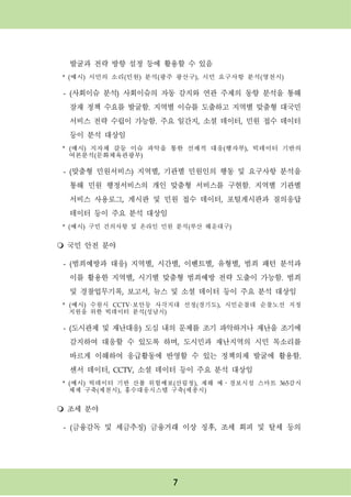 7
발굴과 전략 방향 설정 등에 활용할 수 있음
* (예시) 시민의 소리(민원) 분석(광주 광산구), 시민 요구사항 분석(영천시)
- (사회이슈 분석) 사회이슈의 자동 감지와 연관 주제의 동향 분석을 통해
잠재 정책 수요를 발굴함. 지역별 이슈를 도출하고 지역별 맞춤형 대국민
서비스 전략 수립이 가능함. 주요 일간지, 소셜 데이터, 민원 접수 데이터
등이 분석 대상임
* (예시) 지자체 갈등 이슈 파악을 통한 선제적 대응(행자부), 빅데이터 기반의
여론분석(문화체육관광부)
- (맞춤형 민원서비스) 지역별, 기관별 민원인의 행동 및 요구사항 분석을
통해 민원 행정서비스의 개인 맞춤형 서비스를 구현함. 지역별 기관별
서비스 사용로그, 게시판 및 민원 접수 데이터, 포털게시판과 질의응답
데이터 등이 주요 분석 대상임
* (예시) 구민 건의사항 및 온라인 민원 분석(부산 해운대구)
m 국민 안전 분야
- (범죄예방과 대응) 지역별, 시간별, 이벤트별, 유형별, 범죄 패턴 분석과
이를 활용한 지역별, 시기별 맞춤형 범죄예방 전략 도출이 가능함. 범죄
및 경찰업무기록, 보고서, 뉴스 및 소셜 데이터 등이 주요 분석 대상임
* (예시) 수원시 CCTV·보안등 사각지대 선정(경기도), 시민순찰대 순찰노선 지정
지원을 위한 빅데이터 분석(성남시)
- (도시관제 및 재난대응) 도심 내의 문제를 조기 파악하거나 재난을 조기에
감지하여 대응할 수 있도록 하며, 도시민과 재난지역의 시민 목소리를
바르게 이해하여 응급활동에 반영할 수 있는 정책의제 발굴에 활용함.
센서 데이터, CCTV, 소셜 데이터 등이 주요 분석 대상임
* (예시) 빅데이터 기반 산불 위험예보(산림청), 재해 예․경보시설 스마트 365감시
체제 구축(제천시), 홍수대응시스템 구축(세종시)
m 조세 분야
- (금융감독 및 세금추징) 금융거래 이상 징후, 조세 회피 및 탈세 등의
 