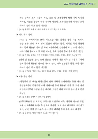 공공 빅데이터 업무적용 가이드⁲⁲
⁲
8
패턴 감지와 조기 대응력 확보, 금융 및 조세정책에 대한 시민 인식과
지역별, 기간별 동향에 대한 분석에 활용됨. 조세·금융거래 데이터, 소셜
데이터 등이 주요 분석 대상임
* (예시) 통합형 탈세 및 사기 범죄 방지 시스템(미국 국세청)
m 의료·복지 분야
- (의료 및 복지서비스 강화) 의료보험 비용 분석을 통한 사업 최적화,
부당 청구 방지, 복지 정책 입안과 만족도 분석, 지역별 복지 불균형
해소 등에 활용됨. 의료 및 복지 지출데이터, 민원센터 로그, 소셜 데이터,
서비스기관 홈페이지 및 포털 게시판, 주요 일간지 등이 주요 분석 대상임
* (예시) 스마트 공간을 위한 빅데이터 기반의 스마트 라이프 케어서비스(청주시)
- (질병 및 전염병 관리) 유행 전염병, 질병에 대한 예측 및 대응과 지역별
분포 분석에 활용됨. 연도별 마크로 분석, 가축 전염병과 환경, 이동 경로
데이터 등이 주요 분석 대상임
* (예시) 국민건강 알람서비스(국민건강보험공단), 의약품 부작용 분석(식약처)
m 교통·환경 분야
- (환경감시 및 대응) 환경오염과 변화 상황의 모니터링을 통한 대응 및
환경정책관련 중장기적 수행 전략수립 등에 활용됨. 국가 및 도심 센서
네트워크로부터 수집된 환경 데이터, 다양한 관련 보고서 등이 주요 분석
대상임
* (예시) 쓰레기 무단투기 분석(부산광역시)
- (교통상황관리 및 최적화) 교통흐름 모델링과 예측, 최적화 시스템 구현,
교통 신호체계와 유지보수 정책에 활용됨. 도로 센서 네트워크, 사건사고
로그, 날씨, 명절 및 스포츠 등 이벤트 데이터 등이 주요 분석 대상임
* (예시) 교통정보 빅데이터분석시스템 구축(청주시)
 