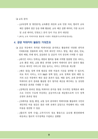 9
m 교육 분야
- (교육정책 및 현안분석) 교육환경 개선과 교육 민원 처리, 합리적 교육
예산 집행과 절감 등을 위해 활용됨. 교육 예산 집행 데이터, 각종 보고서
및 소셜 데이터, 민원로그 분석 등이 주요 분석 대상임
* (예시) 교육 빅데이터를 활용한 아젠다 개발(한국교육학술정보원)
4. 공공 빅데이터 활용의 기대효과
m 공공 부문에서 축적된 빅데이터를 분석하고 활용하면 다양한 편익과
기대효과를 창출하게 되며, 특히 대국민 서비스 향상, 재난 관리, 안보,
범죄 예방, 부패 방지, 공공관리 등 공공적 가치 증진에 기여할 수 있음
- (대국민 서비스 만족도) 개방과 협력을 통해 지역별 맞춤형 민원 서비스,
교육 환경 개선, 교통 환경 최적화 등에서 빅데이터 분석 결과가 활용
되므로 대국민 서비스의 질을 높이고, 서비스 만족도를 제고함
- (예산 절감) 정책 의제 발굴을 위한 비용과 시간을 절약할 수 있으며,
의료 복지 서비스, 국가 R&D 정책 입안, 교육 정책과 범죄 예방 등
거의 모든 부분에서 예산 절감 효과가 있음. 예를 들어, 조세 분야에서
빅데이터 분석 결과를 활용할 경우 탈루된 세금을 회수하는 등 상당한
예산절감 효과를 기대할 수 있음
- (정책운영 효과성 향상) 빅데이터 분석을 통한 가시적인 정책효과 예측
으로 국민의 수요에 부응하는 공공서비스를 제공함으로써 국가 정책
운영의 효과성 향상
- (사회비용 절감) 환경, 교통 등의 분야에서 빅데이터를 활용하여 국민의
개인적인 비용 절감은 물론 사회 전체가 공동으로 부담해야 하는 사회
비용을 절감할 수 있음
- (합리적 정책 수립) 고부가가치 정보 활용으로 글로벌 환경변화에
대응하고 합리적 국가정책을 수립하고 집행함
 