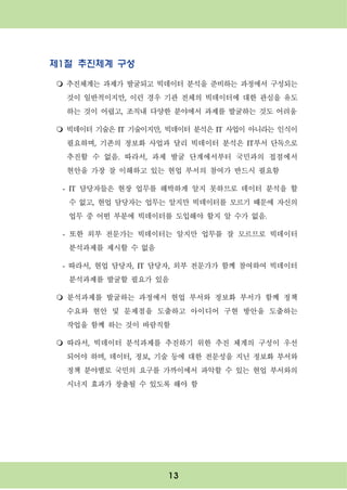 13
제1절 추진체계 구성
m 추진체계는 과제가 발굴되고 빅데이터 분석을 준비하는 과정에서 구성되는
것이 일반적이지만, 이런 경우 기관 전체의 빅데이터에 대한 관심을 유도
하는 것이 어렵고, 조직내 다양한 분야에서 과제를 발굴하는 것도 어려움
m 빅데이터 기술은 IT 기술이지만, 빅데이터 분석은 IT 사업이 아니라는 인식이
필요하며, 기존의 정보화 사업과 달리 빅데이터 분석은 IT부서 단독으로
추진할 수 없음. 따라서, 과제 발굴 단계에서부터 국민과의 접점에서
현안을 가장 잘 이해하고 있는 현업 부서의 참여가 반드시 필요함
- IT 담당자들은 현장 업무를 해박하게 알지 못하므로 데이터 분석을 할
수 없고, 현업 담당자는 업무는 알지만 빅데이터를 모르기 때문에 자신의
업무 중 어떤 부분에 빅데이터를 도입해야 할지 알 수가 없음.
- 또한 외부 전문가는 빅데이터는 알지만 업무를 잘 모르므로 빅데이터
분석과제를 제시할 수 없음
- 따라서, 현업 담당자, IT 담당자, 외부 전문가가 함께 참여하여 빅데이터
분석과제를 발굴할 필요가 있음
m 분석과제를 발굴하는 과정에서 현업 부서와 정보화 부서가 함께 정책
수요와 현안 및 문제점을 도출하고 아이디어 구현 방안을 도출하는
작업을 함께 하는 것이 바람직함
m 따라서, 빅데이터 분석과제를 추진하기 위한 추진 체계의 구성이 우선
되어야 하며, 데이터, 정보, 기술 등에 대한 전문성을 지닌 정보화 부서와
정책 분야별로 국민의 요구를 가까이에서 파악할 수 있는 현업 부서와의
시너지 효과가 창출될 수 있도록 해야 함
 