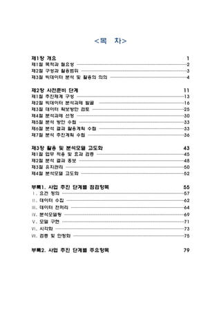 <목 차>
제1장 개요 1
제1절 목적과 필요성 ···································································································2
제2절 구성과 활용범위 ·······························································································3
제3절 빅데이터 분석 및 활용의 의의 ·····································································4
제2장 사전준비 단계 11
제1절 추진체계 구성 ·································································································13
제2절 빅데이터 분석과제 발굴 ·············································································16
제3절 데이터 확보방안 검토 ···················································································25
제4절 분석과제 선정 ·································································································30
제5절 분석 방안 수립 ·······························································································33
제6절 분석 결과 활용계획 수립 ·············································································33
제7절 분석 추진계획 수립 ·······················································································36
제3장 활용 및 분석모델 고도화 43
제1절 업무 적용 및 효과 검증 ···············································································45
제2절 분석 결과 홍보 ·······························································································48
제3절 유지관리 ···········································································································50
제4절 분석모델 고도화 ·····························································································52
부록1. 사업 추진 단계별 점검항목 55
Ⅰ. 요건 정의 ··············································································································57
Ⅱ. 데이터 수집 ··········································································································62
Ⅲ. 데이터 전처리 ······································································································64
Ⅳ. 분석모델링 ············································································································69
Ⅴ. 모델 구현 ··············································································································71
Ⅵ. 시각화 ····················································································································73
Ⅶ. 검증 및 안정화 ····································································································75
부록2. 사업 추진 단계별 주요항목 79
 
