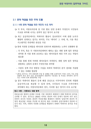 공공 빅데이터 업무적용 가이드⁲⁲
⁲
18
2.1 문제 해결을 위한 주제 도출
2.1.1 사회 문제 해결을 위한 국민의 수요 파악
m 각 부처, 지방자치단체 및 기관 별로 당면 문제가 무엇인지 국민들의
수요를 파악해 나가는 전략적 접근 방식이 요구됨
m 최근 공공부문에서도 빅데이터 활용이 강조되면서 이에 관한 논의가
활발히 전개되고 있기는 하지만, 주로 ‘데이터’ 그 자체, 즉, 기술 혹은
시스템적인 측면에만 관심을 가짐
m 현재 직면한 문제들을 데이터와 연계시켜 해결하려는 노력이 선행돼야 함
- 각 부처, 혹은 각 지방자치단체에서 행하고 있는 개별 정책 업무 영역을
파악한 후 이를 현재 보유하고 있는 데이터들과 매칭 시켜 보는 작업이
필요함
- 이를 통해 현재 어떠한 데이터들이 부족한지, 개별 정책 업무 영역을
관통하는 공통의 문제가 무엇인지를 파악함
- 기관의 정책 추진 방향성 수립을 위하여 빅데이터 분석 결과를 적용할
수 있는 사례를 발굴함
* (예시) 전주시는 지역 관광정책 수립 및 집행을 위해 소셜미디어 키워드 분석, 주요 유입
관광객 특성 분석 등을 실시(‘15)하여 관광객의 이동경로 및 특성을 파악하여 전주시
인근 지역과 연계 관광정책을 수립
m 결국 빅데이터 활용이 문제 해결 중심으로 이루어져야 민의에 적합한
공공서비스를 제공할 수 있게 되며, 국민들의 수요를 가까이에서
파악해야 하는 지방자치단체의 경우, 이러한 접근 방식이 더욱 요구됨
참고 사항 – 언론보도 내용 탐색
언론보도를 통하여 문제된 이슈를 기관 차원에서 해결하기 위해 빅데이터 분석을
고려할 수 있다. 경기도는 2014년 아파트 관리비 비리 문제가 언론에 자주 보도
되면서 전국의 아파트 관리비 비리문제를 해결하기 위하여 ‘공동주택 관리비 투
명성 제고(’15)’ 사업을 추진한 바 있으며, 많은 지자체와 공공기관에서 언론에 이
슈가 되는 지역, 사회의 다양한 문제들을 해결하기 위해서 빅데이터 분석을 추진
한다.
 