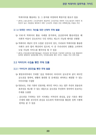 공공 빅데이터 업무적용 가이드⁲⁲
⁲
20
빅데이터를 활용하는 등 그 분야를 다양하게 확장시킬 필요가 있음
* (예시) 고용노동부는 근로감독관의 효율적인 근로감독을 위하여 기초고용질서 위반의 위
험성이 높은 사업장을 예측하기 위한 ‘근로감독 사업장 선정 과학화’(’15) 사업을 추진
2.1.4 대국민 서비스 개선을 위한 선제적 주제 발굴
m 국내·외 빅데이터 활용 사례를 분석하여, 공공분야에 활용되었을 때
사회적 비용이 감소되거나 국민 만족도 제고가 가능한 테마를 선별함
m 빅데이터 개념이 먼저 도입된 선진국의 경우, 우리보다 빅데이터를 활용한
사례가 보다 많이 확산되어 있으며, 이 중 우리나라의 상황을 고려하여
도입 가능한 서비스를 벤치마킹 할 수 있음
* (예시) 건강보험심사평가원(‘16)은 건강보험 청구자료와 기상청의 날씨자료 등을 활용하여
날씨와 질병과의 상관관계를 분석, 국민관심질병 예측 서비스 사업을 추진 중에 있음
2.2 아이디어 수집을 통한 주제 도출
2.2.1 아이디어 공모전을 통한 주제 발굴
m 행정자치부에서 주최한 ‘공공 빅데이터 아이디어 공모전’과 같이 대국민
공모전을 통하여, 생활의 불편함 및 문제점을 파악하고 해결할 수 있는
아이디어를 수집함
m 언론보도, 주관 기관의 민원사항, 대국민 서비스 또는 업무 추진의 효율성과
효과성을 제고할 수 있는 내용으로 공모전을 추진하여 창의력이 돋보이는
주제를 도출함
- 공모전을 주최하는 경우 지자체는 지역민의 관심을, 공공 기관은 해당
주제에 대한 전국민의 관심을 유도하여 빅데이터를 활용한 정책 시행에
탄력을 줄 수 있음
 
