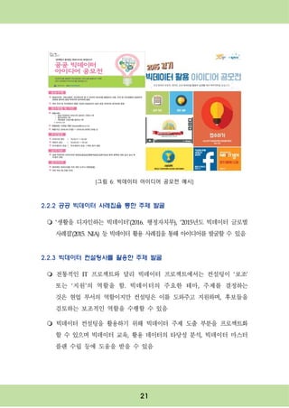 21
[그림 6: 빅데이터 아이디어 공모전 예시]
2.2.2 공공 빅데이터 사례집을 통한 주제 발굴
m ‘생활을 디자인하는 빅데이터’(2016. 행정자치부), ‘2015년도 빅데이터 글로벌
사례집’(2015. NIA) 등 빅데이터 활용 사례집을 통해 아이디어를 발굴할 수 있음
2.2.3 빅데이터 컨설팅사를 활용한 주제 발굴
m 전통적인 IT 프로젝트와 달리 빅데이터 프로젝트에서는 컨설팅이 ‘보조’
또는 ‘지원’의 역할을 함. 빅데이터의 주요한 테마, 주제를 결정하는
것은 현업 부서의 역할이지만 컨설팅은 이를 도와주고 지원하며, 후보들을
검토하는 보조적인 역할을 수행할 수 있음
m 빅데이터 컨설팅을 활용하기 위해 빅데이터 주제 도출 부분을 프로젝트화
할 수 있으며 빅데이터 교육, 활용 데이터의 타당성 분석, 빅데이터 마스터
플랜 수립 등에 도움을 받을 수 있음
 