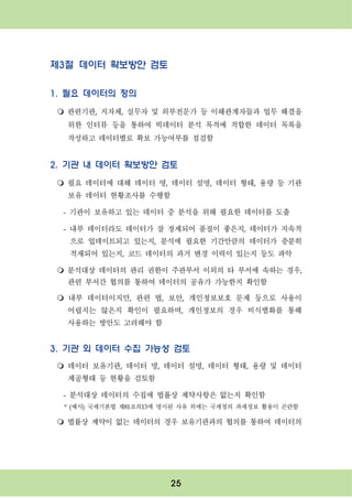 25
제3절 데이터 확보방안 검토
1. 필요 데이터의 정의
m 관련기관, 지자체, 실무자 및 외부전문가 등 이해관계자들과 업무 해결을
위한 인터뷰 등을 통하여 빅데이터 분석 목적에 적합한 데이터 목록을
작성하고 데이터별로 확보 가능여부를 점검함
2. 기관 내 데이터 확보방안 검토
m 필요 데이터에 대해 데이터 명, 데이터 설명, 데이터 형태, 용량 등 기관
보유 데이터 현황조사를 수행함
- 기관이 보유하고 있는 데이터 중 분석을 위해 필요한 데이터를 도출
- 내부 데이터라도 데이터가 잘 정제되어 품질이 좋은지, 데이터가 지속적
으로 업데이트되고 있는지, 분석에 필요한 기간만큼의 데이터가 충분히
적재되어 있는지, 코드 데이터의 과거 변경 이력이 있는지 등도 파악
m 분석대상 데이터의 관리 권한이 주관부서 이외의 타 부서에 속하는 경우,
관련 부서간 협의를 통하여 데이터의 공유가 가능한지 확인함
m 내부 데이터이지만, 관련 법, 보안, 개인정보보호 문제 등으로 사용이
어렵지는 않은지 확인이 필요하며, 개인정보의 경우 비식별화를 통해
사용하는 방안도 고려해야 함
3. 기관 외 데이터 수집 가능성 검토
m 데이터 보유기관, 데이터 명, 데이터 설명, 데이터 형태, 용량 및 데이터
제공형태 등 현황을 검토함
- 분석대상 데이터의 수집에 법률상 제약사항은 없는지 확인함
* (예시) 국세기본법 제81조의13에 명시된 사유 외에는 국세청의 과세정보 활용이 곤란함
m 법률상 제약이 없는 데이터의 경우 보유기관과의 협의를 통하여 데이터의
 