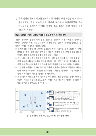 31
m 과제 선정에 있어서 중요한 평가요소 중 과제의 ‘추진 시급성’과 빅데이터
분석모델의 ‘구현 가능성’으로, 경우에 따라서는 추진시급성과 구현
가능성만을 고려하여 주제를 선정할 수도 있으며 관련 내용은 아래
‘참고’에 기술함
참고 – 과제의 추진시급성/구현가능성을 고려한 주제 선정 방안
기관이 분석과제 선정을 위해 평가 기준표를 활용하여 과제 후보별로 평가하는
방식이 일반적이지만, 그림 7과 같이 과제의 추진시급성과 구현가능성만으로 평
가하여 주제를 선정하는 방안도 있다.
○ 분석과제를 추진할 때 전략적 중요도에 따른 시급성을 우선 고려해야 하며,
데이터를 생성, 저장, 가공, 분석하는 비용과 과제에 대한 분석 수준을 고려한
난이도 또한 우선순위 선정에 중요한 기준이 된다.
○ 우선순위 선정 기준을 토대로 시급성 또는 난이도를 고려해 우선 추진해야 하는
분석 과제와 제한된 자원을 고려해 단기적 또는 중장기적으로 추진해야 하는
분석 과제 등 4가지 유형으로 구분해 분석 과제의 적용 우선순위를 결정한다.
○ 그림 7의 사분면의 번호와 같이 각 과제별 시급성과 난이도를 구분하여 사분면
안에 과제를 위치하고 우선순위를 식별한다. 사분면 영역에서 가장 우선해서
분석 과제 적용이 필요한 영역은 Ⅲ 영역이다.
○ 또한 전략적 중요도가 현재 시점에는 상대적으로 낮은 편이지만 중장기적으로는
현안에 미치는 영향도가 높고, 분석 과제를 바로 적용하기 어려워 우선순위가
낮은 영역은 Ⅱ영역으로 볼 수 있다.
[그림 8: 분석 주제 시급성/난이도별 순위 선정 예시]
 