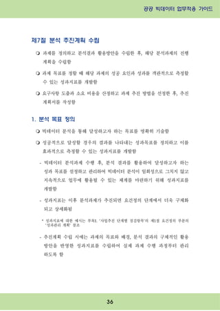 공공 빅데이터 업무적용 가이드⁲⁲
⁲
36
제7절 분석 추진계획 수립
m 과제를 정의하고 분석결과 활용방안을 수립한 후, 해당 분석과제의 진행
계획을 수립함
m 과제 목표를 정할 때 해당 과제의 성공 요인과 성과를 객관적으로 측정할
수 있는 성과지표를 개발함
m 요구사항 도출과 소요 비용을 산정하고 과제 추진 방법을 선정한 후, 추진
계획서를 작성함
1. 분석 목표 정의
m 빅데이터 분석을 통해 달성하고자 하는 목표를 명확히 기술함
m 성공적으로 달성할 경우의 결과를 나타내는 성과목표를 정의하고 이를
효과적으로 측정할 수 있는 성과지표를 개발함
- 빅데이터 분석과제 수행 후, 분석 결과를 활용하여 달성하고자 하는
성과 목표를 설정하고 관리하여 빅데이터 분석이 일회성으로 그치지 않고
지속적으로 업무에 활용될 수 있는 체계를 마련하기 위해 성과지표를
개발함
- 성과지표는 이후 분석과제가 추진되면 요건정의 단계에서 더욱 구체화
되고 상세화됨
* 성과지표에 대한 예시는 부록1. ‘사업추진 단계별 점검항목’의 제1절 요건정의 부분의
‘성과관리 계획’ 참조
- 추진계획 수립 시에는 과제의 목표와 배경, 분석 결과의 구체적인 활용
방안을 반영한 성과지표를 수립하여 실제 과제 수행 과정부터 관리
하도록 함
 