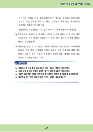 공공 빅데이터 업무적용 가이드⁲⁲
⁲
42
- 데이터의 구매료, 특정 소프트웨어 도구 사용료, 특정기술 도입 관련
전문가 비용, 홍보물 제작 및 배포, 컨퍼런스 개최 등의 홍보비용을
포함하는 직접경비를 계산(⑥)
- 개발원가와 직접경비를 더해 공공 빅데이터 분석 사업비를 산정(⑦)
m 분석모델을 지속적으로 활용하고 개선해 나가기 위해서 과제 완료 이후
유지관리를 위한 계획도 고려되어야 하며, 이에 필요한 인력과 예산도
별도로 수립해야 함
m 사업비용 산정 시 대가산정 기준에 포함되지 않은 변수나 고려사항이
많거나, 구축 관련 인프라의 도입이 필요한 경우 빅데이터 관련 전문
업체나 기존에 분석 사업을 진행했던 경험이 있는 업체를 통해 기초
견적을 의뢰하는 방법도 고려
빅데이터 분석을 통해 달성하고자 하는 목표는 명확히 정의하였나?
사업 목적 달성을 위해서 필요한 요구사항이 빠짐없이 정의되었나?
다양한 과제추진 방법을 인지하고, 분석과제에 적합한 추진방법을 고려하였나?
예산수립 및 기간산정의 적정성 여부는 적절히 검토되었는가?
 