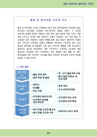 공공 빅데이터 업무적용 가이드⁲⁲
⁲
44
활용 및 분석모델 고도화 개요
활용 및 분석모델 고도화 단계에서는 분석 결과 업무적용에서 효과검증, 홍보,
유지관리, 분석모델 고도화에 이르기까지의 과정을 다룬다. 기 추진한
분석과제 결과를 업무에 적용하기 위한 준비, 실제 업무에 적용 그리고 적용
후에 나타나는 효과에 대한 검증까지 자세히 안내한다. 분석 결과 홍보 및
성과결과 공유 차원에서 다양한 매체를 통한 결과 홍보가 필요하며, 아울러
분석 서비스의 안정적인 운영과 현행화된 데이터의 수집·저장 관리, 분석
결과의 정책개발 및 행정업무 지원 등의 지속적인 활용을 위해 유지관리가
필요하다. 끝으로 분석모델은 대한 주기적이고 지속적인 고도화에 대한
필요성이 제기됨에 따라 기관에서는 분석 결과에 대한 활용 및 확산,
분석모델에 대한 지속적인 고도화를 통해 빅데이터 분석과제 추진의 목적을
달성할 수 있을 것이다.
□ 추진 절차
 