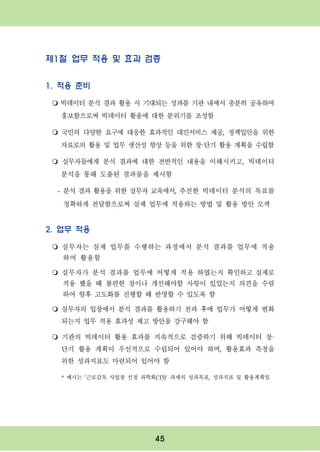 45
제1절 업무 적용 및 효과 검증
1. 적용 준비
m 빅데이터 분석 결과 활용 시 기대되는 성과를 기관 내에서 충분히 공유하여
홍보함으로써 빅데이터 활용에 대한 분위기를 조성함
m 국민의 다양한 요구에 대응한 효과적인 대민서비스 제공, 정책입안을 위한
자료로의 활용 및 업무 생산성 향상 등을 위한 장·단기 활용 계획을 수립함
m 실무자들에게 분석 결과에 대한 전반적인 내용을 이해시키고, 빅데이터
분석을 통해 도출된 결과물을 제시함
- 분석 결과 활용을 위한 실무자 교육에서, 추진한 빅데이터 분석의 목표를
정확하게 전달함으로써 실제 업무에 적용하는 방법 및 활용 방안 모색
2. 업무 적용
m 실무자는 실제 업무를 수행하는 과정에서 분석 결과를 업무에 적용
하여 활용함
m 실무자가 분석 결과를 업무에 어떻게 적용 하였는지 확인하고 실제로
적용 했을 때 불편한 점이나 개선해야할 사항이 있었는지 의견을 수렴
하여 향후 고도화를 진행할 때 반영할 수 있도록 함
m 실무자의 입장에서 분석 결과를 활용하기 전과 후에 업무가 어떻게 변화
되는지 업무 적용 효과성 제고 방안을 강구해야 함
m 기관의 빅데이터 활용 효과를 지속적으로 검증하기 위해 빅데이터 장·
단기 활용 계획이 우선적으로 수립되어 있어야 하며, 활용효과 측정을
위한 성과지표도 마련되어 있어야 함
* 예시는 ’근로감독 사업장 선정 과학화(‘15)‘ 과제의 성과목표, 성과지표 및 활용계획임
 