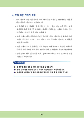 47
4. 효과 검증 단계의 점검
m 분석 결과에 대한 업무적용을 통해 나타나는 효과검증 단계에서는 다음과
같은 항목을 기준으로 점검해야 함
- 빅데이터 분석 결과를 활용 담당자, 또는 활용 가능성이 있는 조직
구성원들에게 공유 및 배포하는 체계를 마련하고, 이해와 적용을 돕는
세미나나 워크샵 등을 마련하여야 함
- 분석 결과가 단순 업무뿐만 아니라 복잡한 업무에 실제적으로 활용이 되어,
조직의 비즈니스 프로세스 또는 서비스 개선 영역까지 전략적으로 활용되
도록 유도해야함
- 분석 결과가 조직의 총체적인 성과 향상을 위해 활용되고 있는지, 빅데이터
측정 및 분석 결과를 외부 관계기관 등과 공유 및 활용하고 있는지 확인해야함
- 분석 결과의 배포 및 추적을 위해 Open-API의 데이터 정의 및 규격을 설정
하였는지 확인해야함
분석과제 효과 검증을 위한 성과지표를 달성했는가?
분석 결과 활용 전후에 업무가 어떻게 개선되었는지 확인하였는가?
분석과제 성과공유 및 확산 차원에서 빅데이터 포털 활용 계획이 있는가?
 