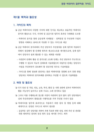 공공 빅데이터 업무적용 가이드⁲⁲
⁲
2
제1절 목적과 필요성
1. 가이드의 목적
m 공공 빅데이터의 다양한 가치에 대한 인식을 제고하고 효율적인 빅데이터
분석과 활용으로 국가, 지자체 및 공공기관 업무의 효과성 극대화를 도모함
- 빅데이터 분석을 통한 공공정책 의제발굴 · 정책결정 및 추진전략 수립의
방향을 이해하고 올바르게 적용할 수 있는 가이드를 제공
m 공공 빅데이터 분석과제의 추진 담당자가 추진절차를 실제 업무에 적용하기
위해서 점검해야 할 단계별 항목과 체크리스트를 제시함으로써, 실제 업무
에서 담당자가 쉽게 활용할 수 있는 체계를 마련함
- 사전준비 단계와 활용 및 분석모델 고도화 단계는 추진 담당자가 주도적으로
수행할 수 있도록 비교적 상세하게 기술하였으며 사업추진 단계는 담당자가
사업을 추진하면서 검토해야 할 점검사항 위주로 기술하였음
- 가이드를 통해 정보화 담당자는 물론 빅데이터를 경험해 보지 못한 현업
담당자도 빅데이터 분석과제를 준비하고 추진할 수 있도록 기술하였음
2. 배경 및 필요성
m 국가 안전 및 치안, 의료, 교육, 복지, 환경 등 사회 전반에 걸쳐서 빅데이터의
활용 가능성이 높아지고 실제 수요도 크게 증가하고 있음
m 그러나 이를 수행하는데 참고할 지침이 마련되어 있지 않아 실무 담당자들이
실제 추진과정에서 불필요한 시행착오를 거쳐 추진될 우려가 있음
m 빅데이터를 업무에 효과적으로 적용하기 위한 절차 및 방법 등에 대해
체계적으로 설명된 가이드의 제작이 필요함
- 공공부문 실무 담당자를 위하여 과제 목표와 방향 설정, 과제 추진 및 관리를
위한 체계적인 절차와 점검 항목 등을 제시한 가이드 제작
 