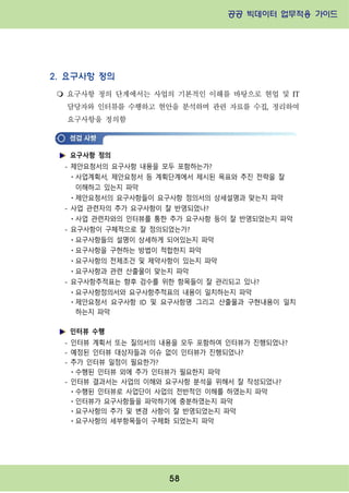 공공 빅데이터 업무적용 가이드⁲⁲
⁲
58
2. 요구사항 정의
m 요구사항 정의 단계에서는 사업의 기본적인 이해를 바탕으로 현업 및 IT
담당자와 인터뷰를 수행하고 현안을 분석하며 관련 자료를 수집, 정리하여
요구사항을 정의함
요구사항 정의
- 제안요청서의 요구사항 내용을 모두 포함하는가?
ㆍ사업계획서, 제안요청서 등 계획단계에서 제시된 목표와 추진 전략을 잘
이해하고 있는지 파악
ㆍ제안요청서의 요구사항들이 요구사항 정의서의 상세설명과 맞는지 파악
- 사업 관련자의 추가 요구사항이 잘 반영되었나?
ㆍ사업 관련자와의 인터뷰를 통한 추가 요구사항 등이 잘 반영되었는지 파악
- 요구사항이 구체적으로 잘 정의되었는가?
ㆍ요구사항들의 설명이 상세하게 되어있는지 파악
ㆍ요구사항을 구현하는 방법이 적합한지 파악
ㆍ요구사항의 전제조건 및 제약사항이 있는지 파악
ㆍ요구사항과 관련 산출물이 맞는지 파악
- 요구사항추적표는 향후 검수를 위한 항목들이 잘 관리되고 있나?
ㆍ요구사항정의서와 요구사항추적표의 내용이 일치하는지 파악
ㆍ제안요청서 요구사항 ID 및 요구사항명 그리고 산출물과 구현내용이 일치
하는지 파악
인터뷰 수행
- 인터뷰 계획서 또는 질의서의 내용을 모두 포함하여 인터뷰가 진행되었나?
- 예정된 인터뷰 대상자들과 이슈 없이 인터뷰가 진행되었나?
- 추가 인터뷰 일정이 필요한가?
ㆍ수행된 인터뷰 외에 추가 인터뷰가 필요한지 파악
- 인터뷰 결과서는 사업의 이해와 요구사항 분석을 위해서 잘 작성되었나?
ㆍ수행된 인터뷰로 사업단이 사업의 전반적인 이해를 하였는지 파악
ㆍ인터뷰가 요구사항들을 파악하기에 충분하였는지 파악
ㆍ요구사항의 추가 및 변경 사항이 잘 반영되었는지 파악
ㆍ요구사항의 세부항목들이 구체화 되었는지 파악
 