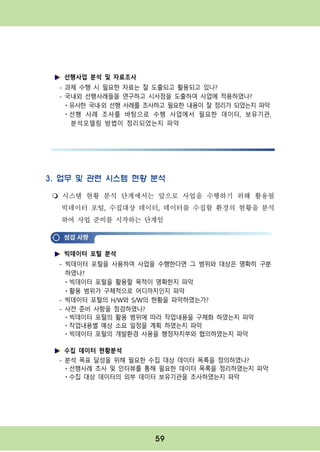 59
3. 업무 및 관련 시스템 현황 분석
m 시스템 현황 분석 단계에서는 앞으로 사업을 수행하기 위해 활용될
빅데이터 포털, 수집대상 데이터, 데이터를 수집할 환경의 현황을 분석
하여 사업 준비를 시작하는 단계임
빅데이터 포털 분석
- 빅데이터 포털을 사용하여 사업을 수행한다면 그 범위와 대상은 명확히 구분
하였나?
ㆍ빅데이터 포털을 활용할 목적이 명확한지 파악
ㆍ활용 범위가 구체적으로 어디까지인지 파악
- 빅데이터 포털의 H/W와 S/W의 현황을 파악하였는가?
- 사전 준비 사항을 점검하였나?
ㆍ빅데이터 포털의 활용 범위에 따라 작업내용을 구체화 하였는지 파악
ㆍ작업내용별 예상 소요 일정을 계획 하였는지 파악
ㆍ빅데이터 포털의 개발환경 사용을 행정자치부와 협의하였는지 파악
수집 데이터 현황분석
- 분석 목표 달성을 위해 필요한 수집 대상 데이터 목록을 정의하였나?
ㆍ선행사례 조사 및 인터뷰를 통해 필요한 데이터 목록을 정리하였는지 파악
ㆍ수집 대상 데이터의 외부 데이터 보유기관을 조사하였는지 파악
선행사업 분석 및 자료조사
- 과제 수행 시 필요한 자료는 잘 도출되고 활용되고 있나?
- 국내외 선행사례들을 연구하고 시사점을 도출하여 사업에 적용하였나?
ㆍ유사한 국내·외 선행 사례를 조사하고 필요한 내용이 잘 정리가 되었는지 파악
ㆍ선행 사례 조사를 바탕으로 수행 사업에서 필요한 데이터, 보유기관,
분석모델링 방법이 정리되었는지 파악
 