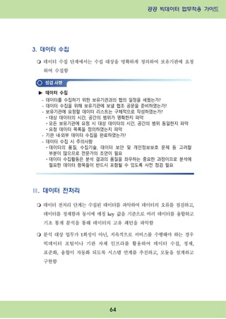 공공 빅데이터 업무적용 가이드⁲⁲
⁲
64
3. 데이터 수집
m 데이터 수집 단계에서는 수집 대상을 명확하게 정의하여 보유기관에 요청
하여 수집함
Ⅲ. 데이터 전처리
m 데이터 전처리 단계는 수집된 데이터를 파악하여 데이터의 오류를 점검하고,
데이터를 정제함과 동시에 매칭 key 값을 기준으로 여러 데이터를 융합하고
기초 통계 분석을 통해 데이터의 고유 패턴을 파악함
m 분석 대상 업무가 1회성이 아닌, 지속적으로 서비스를 수행해야 하는 경우
빅데이터 포털이나 기관 자체 인프라를 활용하여 데이터 수집, 정제,
표준화, 융합이 자동화 되도록 시스템 연계를 추진하고, 모듈을 설계하고
구현함
데이터 수집
- 데이터를 수집하기 위한 보유기관과의 협의 일정을 세웠는가?
- 데이터 수집을 위해 보유기관에 보낼 협조 공문을 준비하였는가?
- 보유기관에 요청할 데이터 리스트는 구체적으로 작성하였는가?
ㆍ대상 데이터의 시간, 공간의 범위가 명확한지 파악
ㆍ모든 보유기관에 요청 시 대상 데이터의 시간, 공간의 범위 동일한지 파악
ㆍ요청 데이터 목록을 정의하였는지 파악
- 기관 내·외부 데이터 수집을 완료하였는가?
- 데이터 수집 시 주의사항
ㆍ데이터의 품질, 수집기술, 데이터 보안 및 개인정보보호 문제 등 고려할
부분이 많으므로 전문가의 조언이 필요
ㆍ데이터 수집활동은 분석 결과의 품질을 좌우하는 중요한 과정이므로 분석에
필요한 데이터 항목들이 반드시 포함될 수 있도록 사전 점검 필요
 