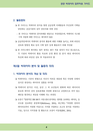 공공 빅데이터 업무적용 가이드⁲⁲
⁲
4
2. 활용범위
m 본 가이드는 빅데이터 분석을 통한 공공정책 의제발굴과 추진전략 기획을
담당하는 공공기관의 실무 담당자를 위한 것임
- 본 가이드는 빅데이터 분석과제를 대상으로 작성되었으며, 빅데이터 시스템
구축 사업에 대한 가이드는 제시하지 않음
m 공공부문에서의 빅데이터 분석과 활용에 대한 이해를 높이고, 과제 타당성
검토와 방향성 확보 등의 기획 업무 등에 활용되기 위해 작성됨
m 본 가이드에서 제시하는 업무 절차는 필수 적용 절차가 아닌 참고용으로,
각 기관의 빅데이터 활용 목표와 운영 환경 및 분석 대상 데이터의
특성에 따라 타당성 검토 후 적용되어야 함
제3절 빅데이터 분석 및 활용의 의의
1. 빅데이터 분석의 개념 및 의의
m 빅데이터는 기존의 방법으로 처리가 어려운 대용량 혹은 다양한 유형의
실시간 생성되는 데이터의 집합을 의미함
m 빅데이터 분석은 시간, 공간 그 외 조건들의 변화에 따른 데이터의
분포와 데이터 간의 상호관계를 다양한 관점으로 조망하므로 의미 있는
패턴을 발견하고 세상을 이해해 가는 과정임
m 초창기『일반적인 DB SW가 저장·관리·분석하는 범위를 초과하는 데이터』등
규모를 강조하던 관점에서(McKinsey, 2011), 최근에는『다양한 종류의
데이터로부터 저렴한 비용으로 가치를 추출하고 초고속 분석을 지원하는
기술』등으로 가치창출 및 활용으로 초점이 이동됨(IDC, 2011)
 