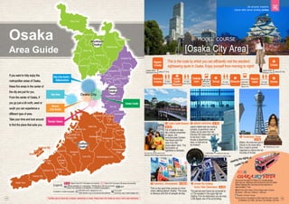 Floor guide
(brochures, signs, digital signage, etc.)
Facilities may be closed due to weather, maintenance or events. Please check if the facility you wish to visit is open beforehand.
[Osaka City Area]
This is the route by which you can efficiently visit the standard
sightseeing spots in Osaka. Enjoy yourself from morning to night!
Full of sights to see
like cultural properties
of Japan, the
reconstructed Golden
Tea Room and the
view from the
observation deck. The
illumination at
nighttime is fantastic.
❶ Osaka Castle Museum
You can try out the armor and
helmets of the Shogun (general) as well! ◀The long escalator is a sight to see.
Staff (desk clerks, salespersons, etc.)
*Staff members may not be permanently stationed.
大阪市
高石市
田尻町
i
MAP
A-1
Osaka
Area Guide
If you want to fully enjoy the
metropolitan areas of Osaka,
these five areas in the center of
the city are just for you.
From the center of Osaka, if
you go just a bit north, west or
south you can experience a
different type of area.
Take your time and look around
to find the place that suits you.
Osaka Castle
Tennoji / Abeno
Minami
(City South)
Bay Area
Kita (City North) /
Nakanoshima
Osaka City
[Legend]
[Available in multiple languages]
Osaka Free Wi-Fi (*all areas not covered) Other Wi-Fi services (*all areas not covered)
Official website (in Japanese; *Notification will be provided
when the website is available in multiple languages.)
Wi-Fi
➡ P31
Billiken, the enshrined god of
fortune on the observatory
floor, is said to provide
happiness to visitors who rub
the soles of his feet.
❸ Tsutenkaku Tower
➡ P34
The east and west towers are connected by
a 173m escalator in this super high-rise
building. From the observatory you can enjoy
a 360 degree view of the surroundings.
❺ Umeda Sky Building
Kuchu Teien Observatory ➡ P22
This is the spot that comes to mind
when talking about Osaka. The area
is famous and full of people all day.
❹ Dotonbori, Shinsaibashi ➡ P28•29
❷ ABENO HARUKAS ➡ P33
Wi-Fi
Go around the sights of Osaka on a double-decker
open-top bus. Departure and arrival are at the JR Osaka
Station Highway Bus Terminal and the total time is
approximately 1 hour.
☎0570-00-2424 (West JR Bus Reservation Center)
[5] Adults: 1,500 yen; Children: 1,000 yen
English, Chinese, Korean
*This bus service is not available for children aged three years or younger.
Viewing the sights of
Osaka by car.
Nippom
-bashi
❸
Ebisucho
❷
Tennoji
Osakajo
koen
Tanimachi
4-chome
❺
Umeda
Higashi-
Umeda
❶
Osaka
Castle
Museum
On foot
(About 15 min)
On foot
(About 15 min)
JROsaka
Loop Line
(About 12 min)
On foot
(About 15 min)
Osaka Metro
Sakaisuji Line
(About 2 min)
Osaka Metro
Tanimachi Line (About 7 min)
Osaka Metro
Midosuji Line (About 9 min)
On foot
(About 8 min)
▲ Definitely try it out!
▶
“ABENOBEA” is waiting to see you.
❹
Namba
◀
Toyonaka City
Toyonaka City
Ikeda City
Ikeda City
Suita City
Suita City
Takatsuki City
Takatsuki City
Ibaraki City
Ibaraki City
Minoh City
Minoh City
Settsu City
Settsu City
Shimamoto Town
Shimamoto Town
Toyono Town
Toyono Town
Nose Town
Nose Town
Northern
Northern
Osaka
Osaka
Higashiosaka City
Hirakata City
Yao City
Neyagawa City
Daito City
Kashiwara City
Kashiwara City
Kadoma
City
Shijonawate City
Katano City
Katano City
Moriguchi City
Moriguchi City
Eastern
Eastern
Osaka
Osaka
Sakai City
Sakai City
Kishiwada
Kishiwada
City
City
Izumiotsu City
Izumiotsu City
Kaizuka City
Kaizuka City
Izumisano
Izumisano
City
City
Tondabayashi
Tondabayashi
City
City
Kawachinagano City
Kawachinagano City
Izumi City
Izumi City
Habikino City
Habikino City
Takaishi City
Takaishi City
Fujiidera
City
Fujiidera
City
Sennan City
Sennan City
Osakasayama
City
Hannan City
Hannan City
Tadaoka Town
Tadaoka Town
Kumatori
Kumatori
Town
Town
Tajiri Town
Tajiri Town
Misaki Town
Misaki Town
Taishi Town
Taishi Town
Kanan Town
Kanan Town
Chihayaakasaka
Chihayaakasaka
Village
Village
Sennan City
Sennan City
Tajiri Town
Tajiri Town
Izumisano City
Izumisano City
Matsubara City
Matsubara City
Southern
Southern
Osaka
Osaka
[1] Address [2] Traffic [3] Hours [4] Holidays [5] Fees
Japan’s tallest high-rise building
complex. A panoramic view of
Osaka can be seen from the
Harukas 300 observation deck on
its top level. It also
houses a department
store, a hotel and an
art museum.
17 18
Go around, explore,
travel with never ending smiles
 